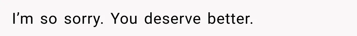 I’m so sorry. You deserve better.