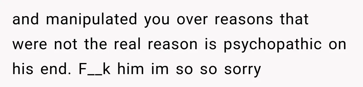 and manipulated you over reasons that were not the real reason is psychopathic on his end. F__k him im so so sorry