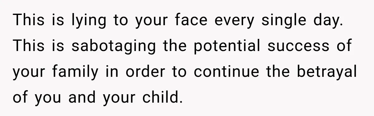 This is lying to your face every single day. This is sabotaging the potential success of your family in order to continue the betrayal of you and your child.