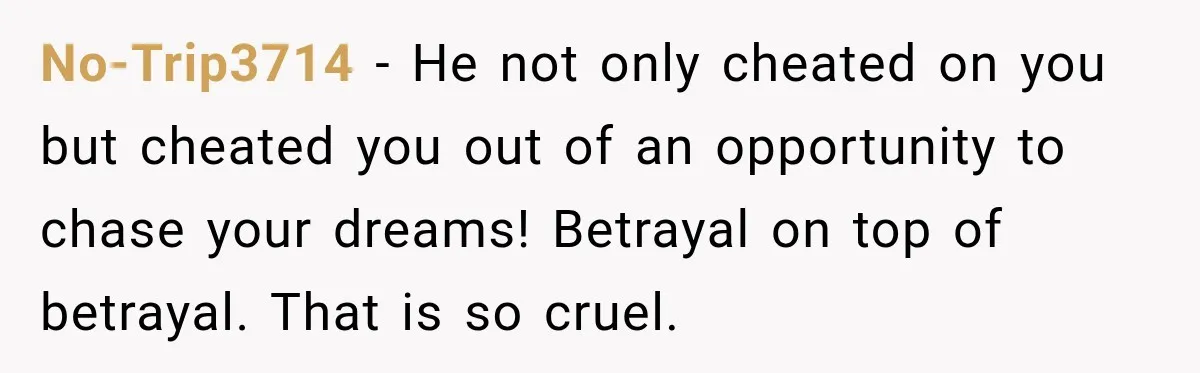 No-Trip3714 − He not only cheated on you but cheated you out of an opportunity to chase your dreams! Betrayal on top of betrayal. That is so cruel.