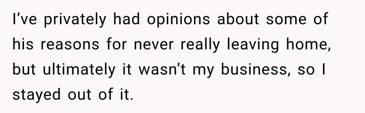 I’ve privately had opinions about some of his reasons for never really leaving home, but ultimately it wasn’t my business, so I stayed out of it.