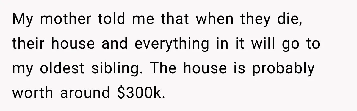 My mother told me that when they die, their house and everything in it will go to my oldest sibling. The house is probably worth around $300k.