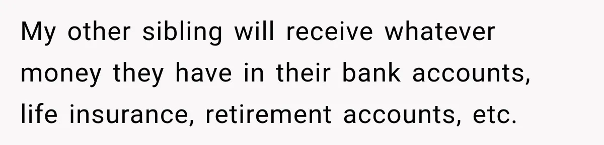 My other sibling will receive whatever money they have in their bank accounts, life insurance, retirement accounts, etc.