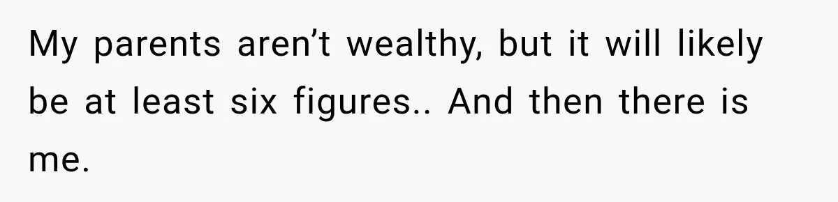 My parents aren’t wealthy, but it will likely be at least six figures.. And then there is me.