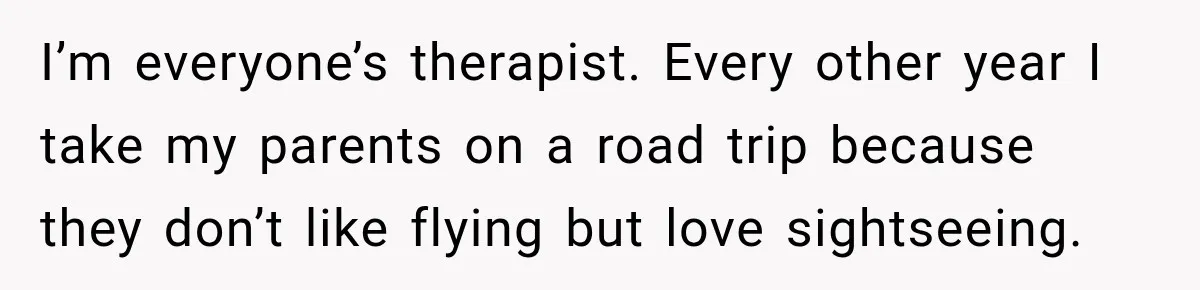 I’m everyone’s therapist. Every other year I take my parents on a road trip because they don’t like flying but love sightseeing.