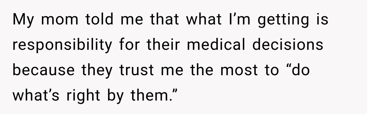 My mom told me that what I’m getting is responsibility for their medical decisions because they trust me the most to “do what’s right by them.”