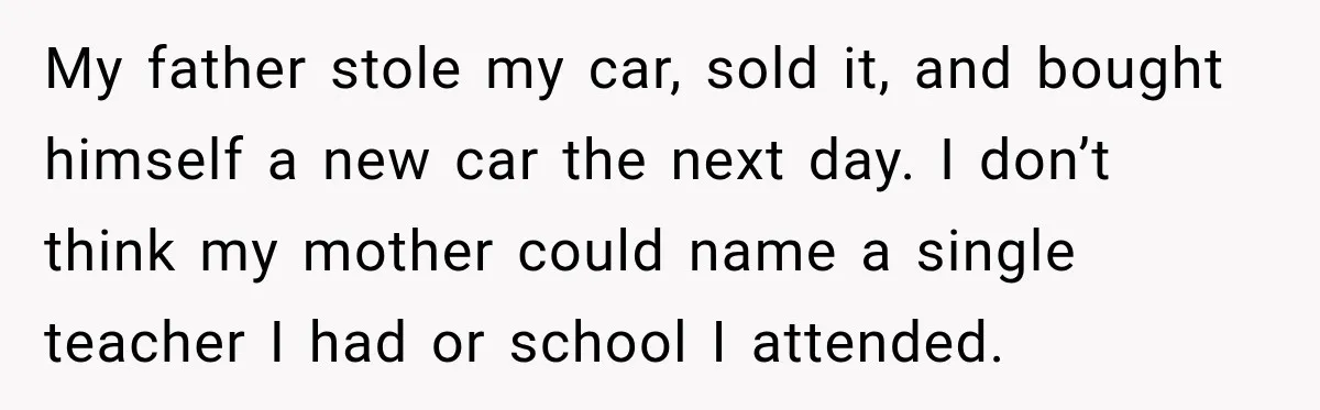 My father stole my car, sold it, and bought himself a new car the next day. I don’t think my mother could name a single teacher I had or school...