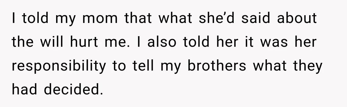 I told my mom that what she’d said about the will hurt me. I also told her it was her responsibility to tell my brothers what they had decided.