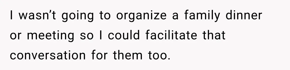 I wasn’t going to organize a family dinner or meeting so I could facilitate that conversation for them too.