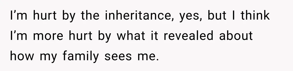 I’m hurt by the inheritance, yes, but I think I’m more hurt by what it revealed about how my family sees me.