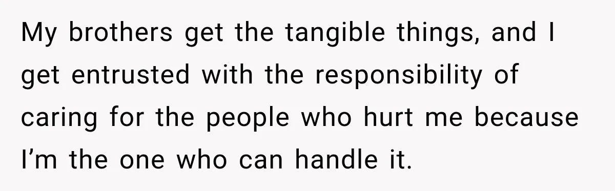 My brothers get the tangible things, and I get entrusted with the responsibility of caring for the people who hurt me because I’m the one who can handle it.