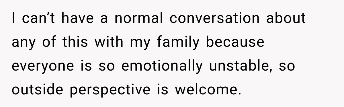 I can’t have a normal conversation about any of this with my family because everyone is so emotionally unstable, so outside perspective is welcome.