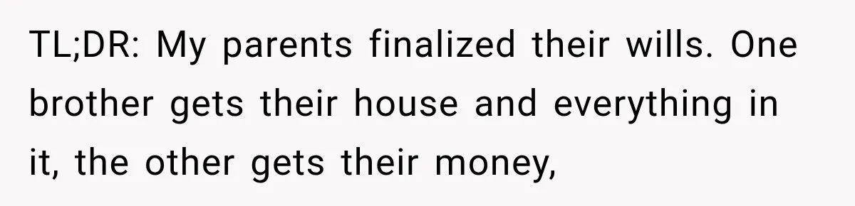 TL;DR: My parents finalized their wills. One brother gets their house and everything in it, the other gets their money,