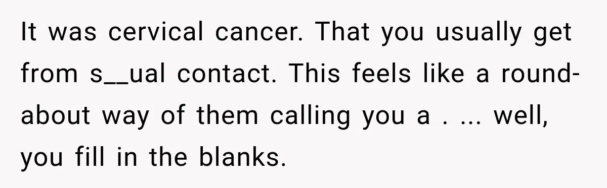 It was cervical cancer. That you usually get from s__ual contact. This feels like a round-about way of them calling you a . ... well, you fill in the blanks.