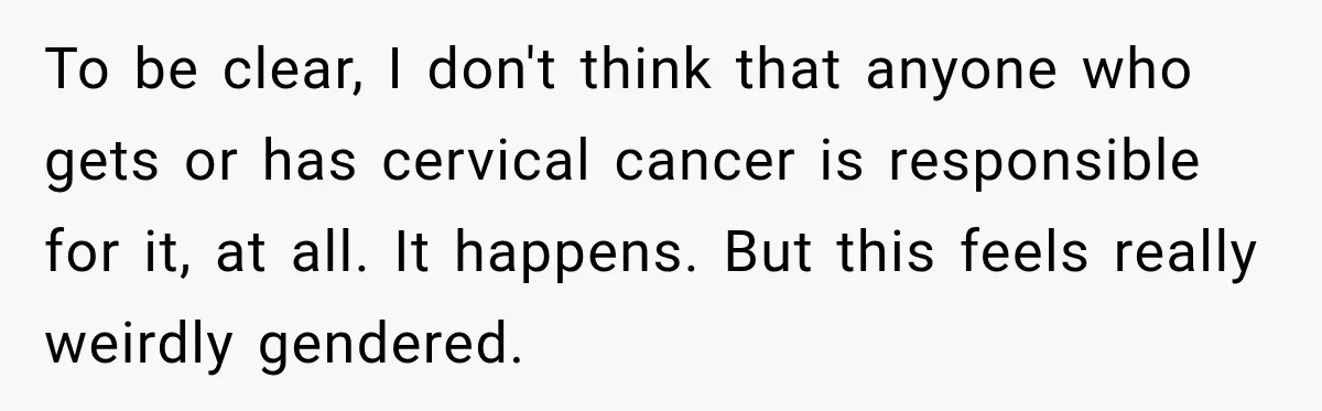 To be clear, I don't think that anyone who gets or has cervical cancer is responsible for it, at all. It happens. But this feels really weirdly gendered.
