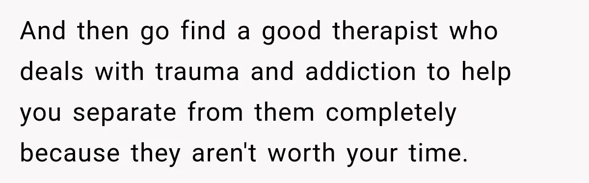 And then go find a good therapist who deals with trauma and addiction to help you separate from them completely because they aren't worth your time.