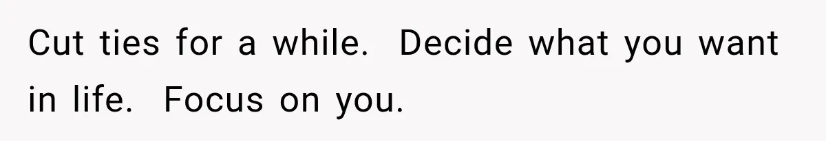 Cut ties for a while.  Decide what you want in life.  Focus on you.