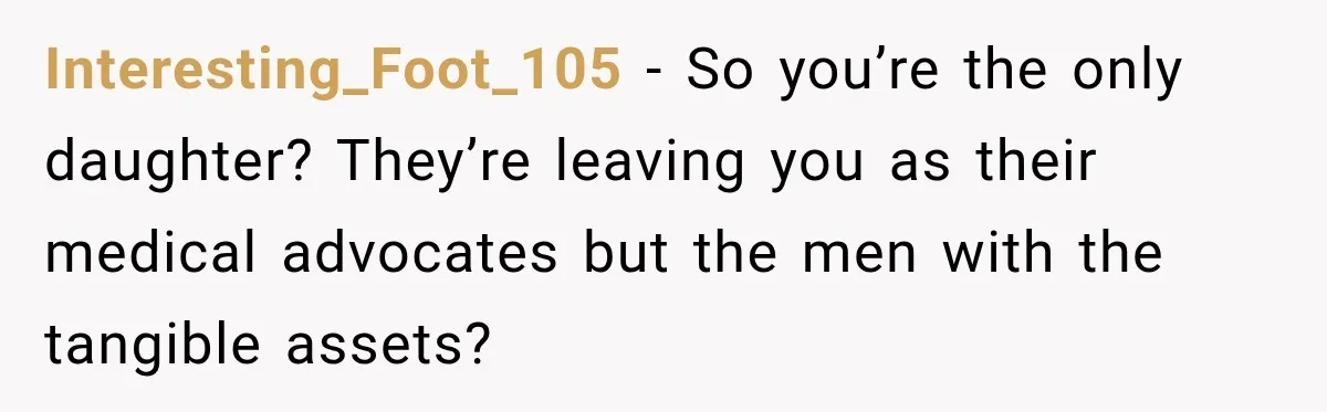 Interesting_Foot_105 − So you’re the only daughter? They’re leaving you as their medical advocates but the men with the tangible assets?