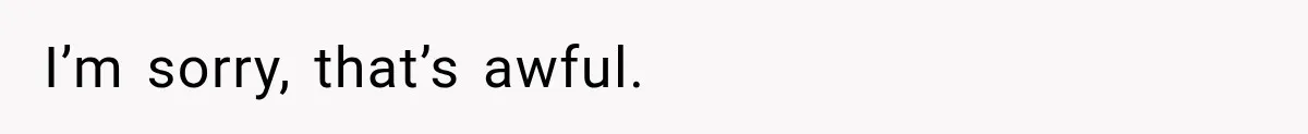 I’m sorry, that’s awful.