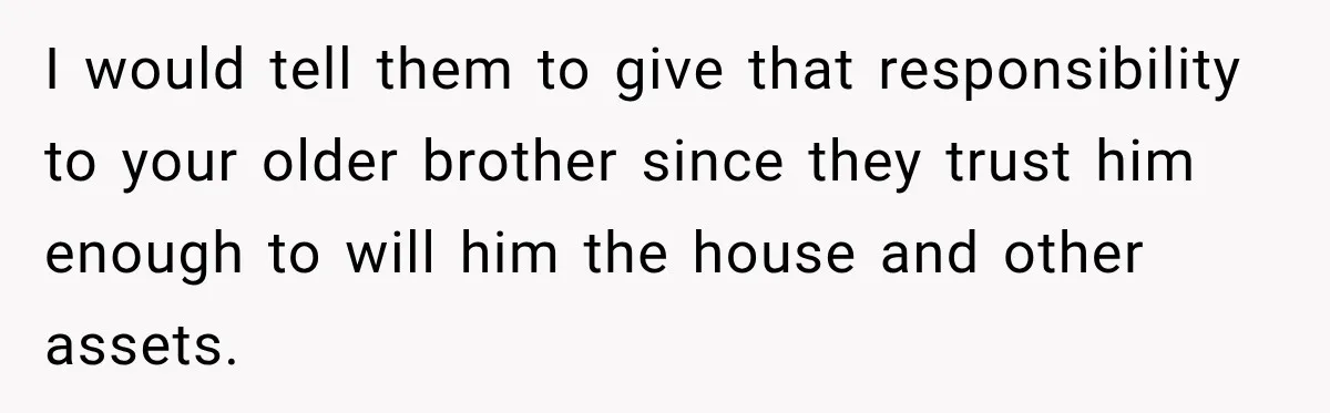 I would tell them to give that responsibility to your older brother since they trust him enough to will him the house and other assets.