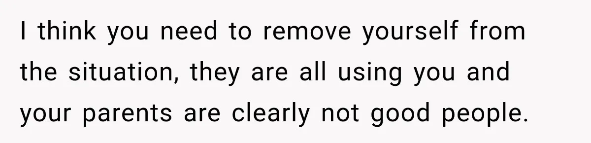 I think you need to remove yourself from the situation, they are all using you and your parents are clearly not good people.