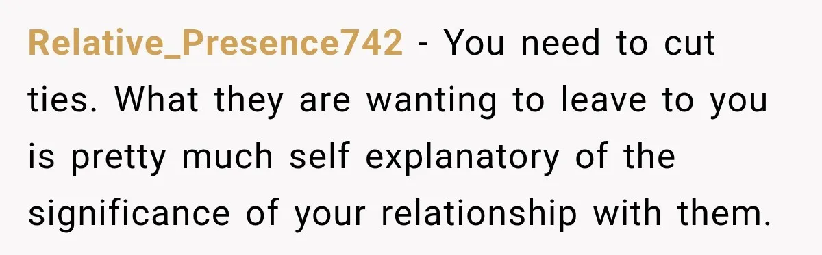 Relative_Presence742 − You need to cut ties. What they are wanting to leave to you is pretty much self explanatory of the significance of your relationship with them.