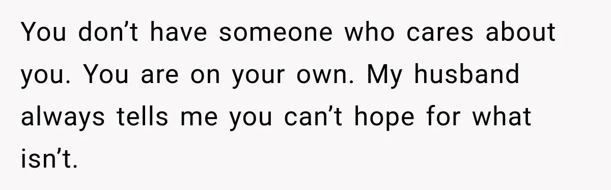 You don’t have someone who cares about you. You are on your own. My husband always tells me you can’t hope for what isn’t.