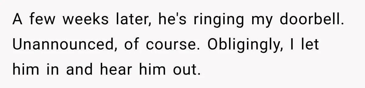 A few weeks later, he's ringing my doorbell. Unannounced, of course. Obligingly, I let him in and hear him out.