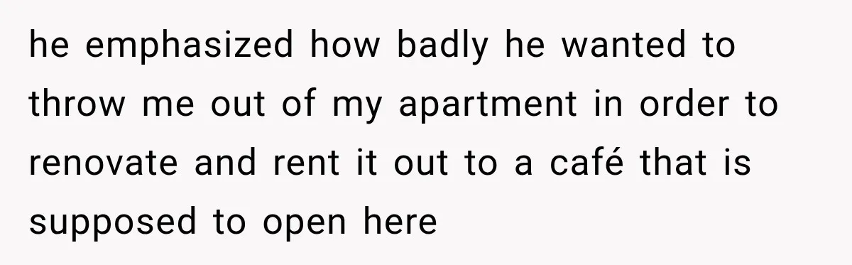 he emphasized how badly he wanted to throw me out of my apartment in order to renovate and rent it out to a café that is supposed to open here