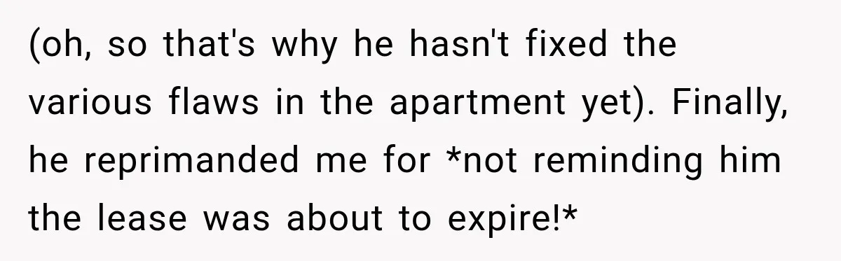 (oh, so that's why he hasn't fixed the various flaws in the apartment yet). Finally, he reprimanded me for *not reminding him the lease was about to expire!*