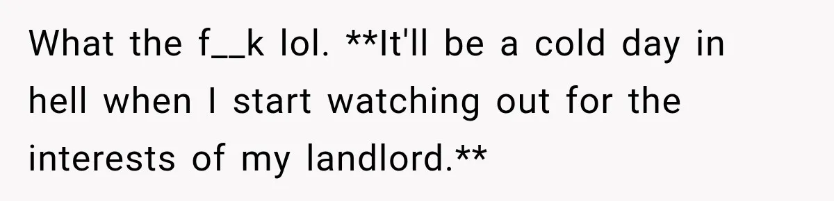 What the f__k lol. **It'll be a cold day in hell when I start watching out for the interests of my landlord.**