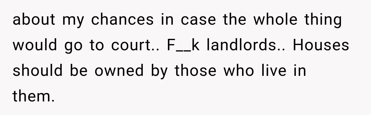 about my chances in case the whole thing would go to court.. F__k landlords.. Houses should be owned by those who live in them.
