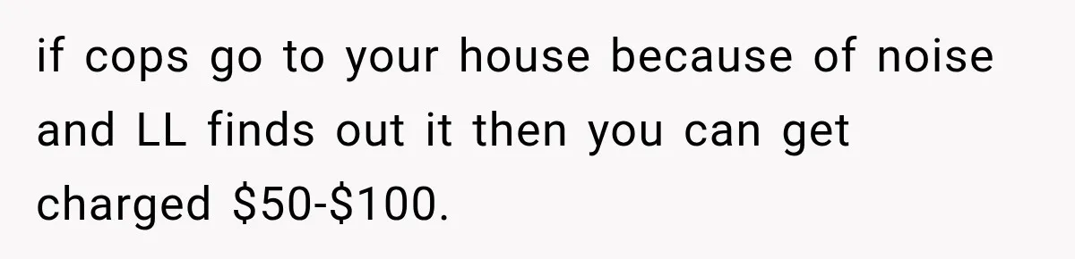 if cops go to your house because of noise and LL finds out it then you can get charged $50-$100.
