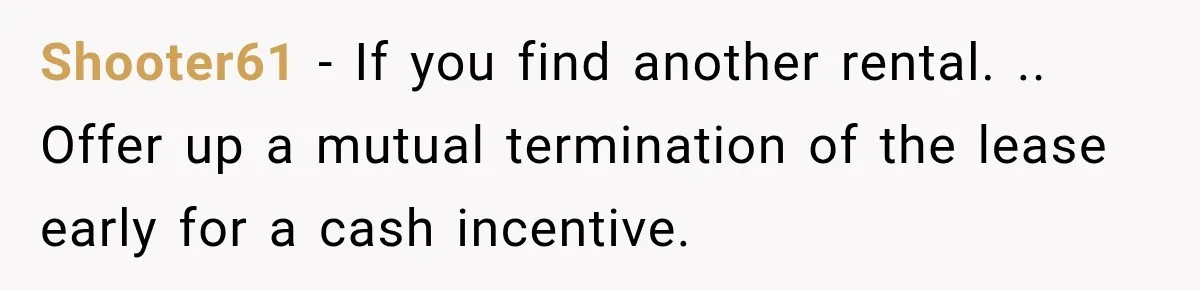 Shooter61 − If you find another rental. .. Offer up a mutual termination of the lease early for a cash incentive.