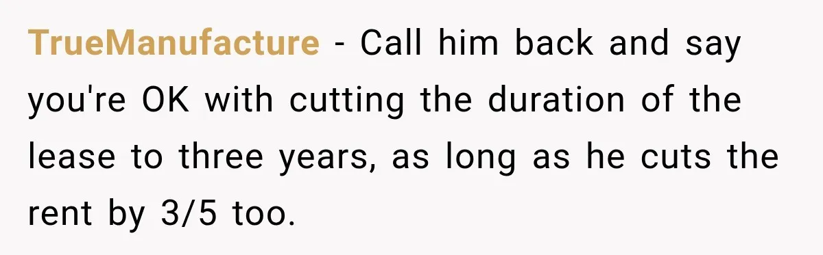 TrueManufacture − Call him back and say you're OK with cutting the duration of the lease to three years, as long as he cuts the rent by 3/5 too.