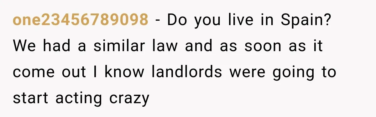 one23456789098 − Do you live in Spain? We had a similar law and as soon as it come out I know landlords were going to start acting crazy