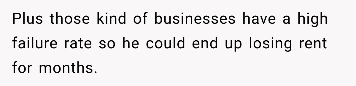 Plus those kind of businesses have a high failure rate so he could end up losing rent for months.