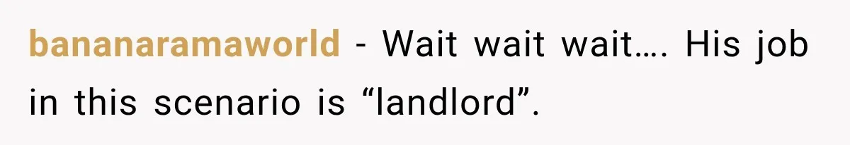 bananaramaworld − Wait wait wait…. His job in this scenario is “landlord”.