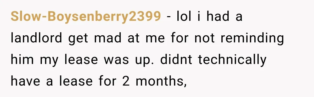 Slow-Boysenberry2399 − lol i had a landlord get mad at me for not reminding him my lease was up. didnt technically have a lease for 2 months,