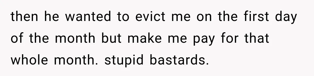 then he wanted to evict me on the first day of the month but make me pay for that whole month. stupid bastards.