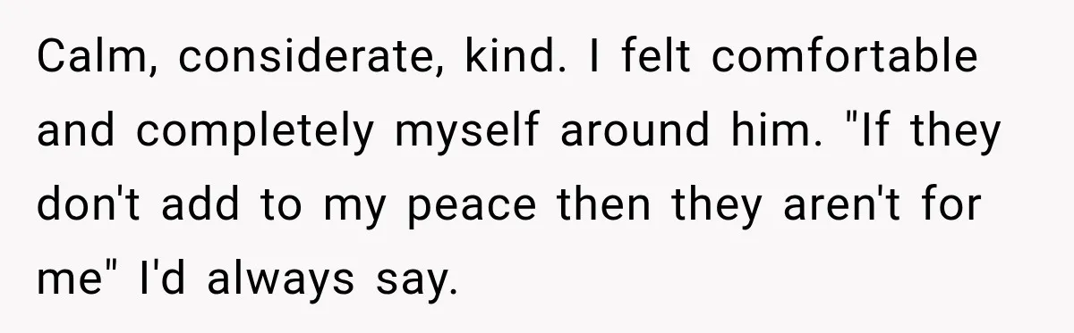Woman Avoids Dating for Five Years After a Terrible Ex, Then a Coworker Changes Everything Calm, considerate, kind. I felt comfortable and completely myself around him. "If they don't add to my peace then they aren't for me" I'd always say.