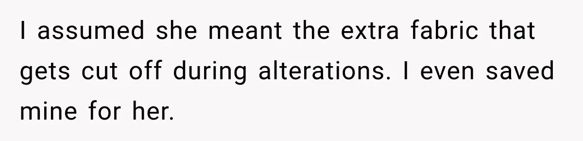 I assumed she meant the extra fabric that gets cut off during alterations. I even saved mine for her.