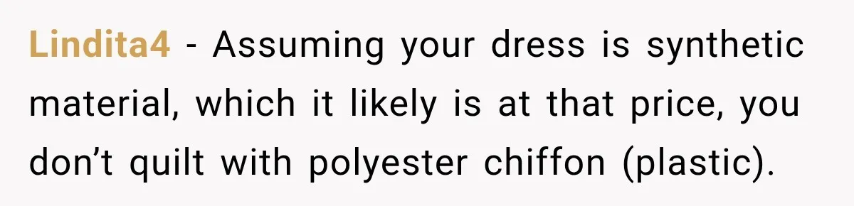 Lindita4 − Assuming your dress is synthetic material, which it likely is at that price, you don’t quilt with polyester chiffon (plastic).