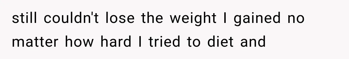 still couldn't lose the weight I gained no matter how hard I tried to diet and