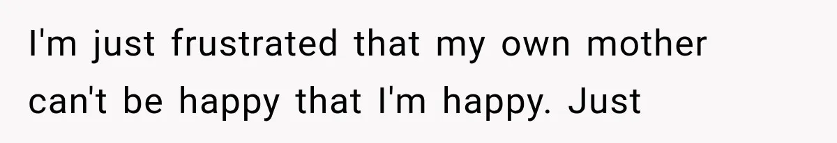 I'm just frustrated that my own mother can't be happy that I'm happy. Just