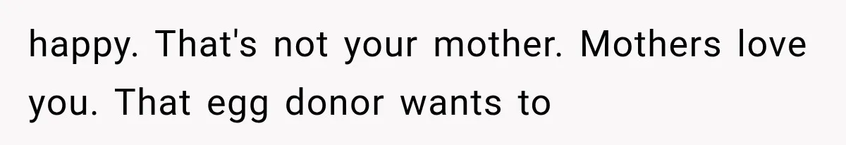 happy. That's not your mother. Mothers love you. That egg donor wants to
