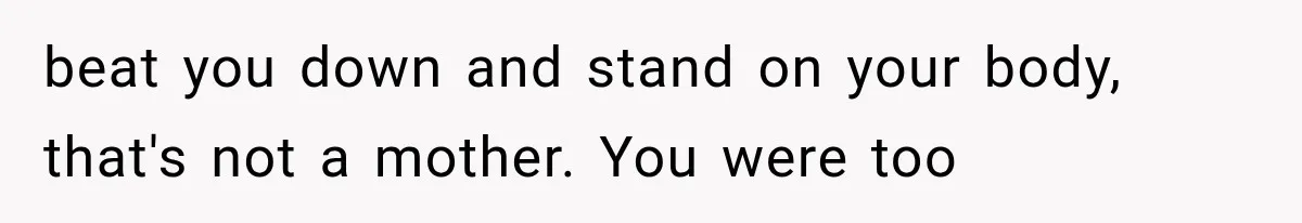 beat you down and stand on your body, that's not a mother. You were too