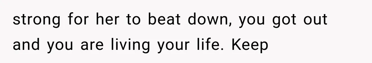 strong for her to beat down, you got out and you are living your life. Keep