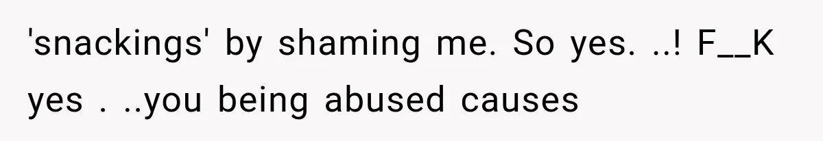 'snackings' by shaming me. So yes. ..! F__K yes . ..you being abused causes