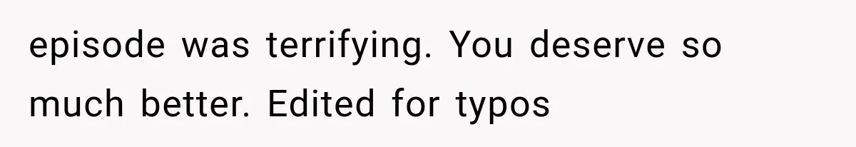 episode was terrifying. You deserve so much better. Edited for typos